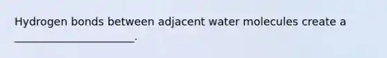 Hydrogen bonds between adjacent water molecules create a ______________________.