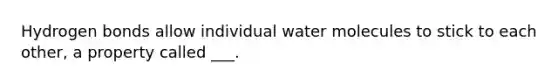 Hydrogen bonds allow individual water molecules to stick to each other, a property called ___.