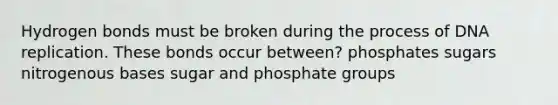 Hydrogen bonds must be broken during the process of DNA replication. These bonds occur between? phosphates sugars nitrogenous bases sugar and phosphate groups