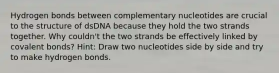 Hydrogen bonds between complementary nucleotides are crucial to the structure of dsDNA because they hold the two strands together. Why couldn't the two strands be effectively linked by <a href='https://www.questionai.com/knowledge/kWply8IKUM-covalent-bonds' class='anchor-knowledge'>covalent bonds</a>? Hint: Draw two nucleotides side by side and try to make hydrogen bonds.