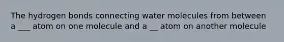 The hydrogen bonds connecting water molecules from between a ___ atom on one molecule and a __ atom on another molecule