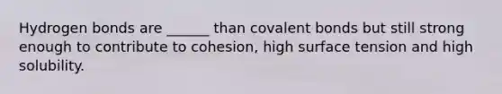 Hydrogen bonds are ______ than <a href='https://www.questionai.com/knowledge/kWply8IKUM-covalent-bonds' class='anchor-knowledge'>covalent bonds</a> but still strong enough to contribute to cohesion, high surface tension and high solubility.