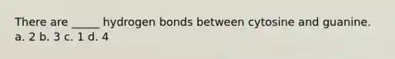 There are _____ hydrogen bonds between cytosine and guanine. a. 2 b. 3 c. 1 d. 4