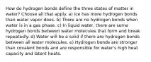 How do hydrogen bonds define the three states of matter in water? Choose all that apply. a) Ice has more hydrogen bonds than water vapor does. b) There are no hydrogen bonds when water is in a gas phase. c) In liquid water, there are some hydrogen bonds between water molecules that form and break repeatedly. d) Water will be a solid if there are hydrogen bonds between all water molecules. e) Hydrogen bonds are stronger than covalent bonds and are responsible for water's high heat capacity and latent heats.