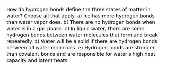 How do hydrogen bonds define the three states of matter in water? Choose all that apply. a) Ice has more hydrogen bonds than water vapor does. b) There are no hydrogen bonds when water is in a gas phase. c) In liquid water, there are some hydrogen bonds between water molecules that form and break repeatedly. d) Water will be a solid if there are hydrogen bonds between all water molecules. e) Hydrogen bonds are stronger than covalent bonds and are responsible for water's high heat capacity and latent heats.