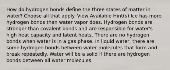 How do hydrogen bonds define the three states of matter in water? Choose all that apply. View Available Hint(s) Ice has more hydrogen bonds than water vapor does. Hydrogen bonds are stronger than covalent bonds and are responsible for water's high heat capacity and latent heats. There are no hydrogen bonds when water is in a gas phase. In liquid water, there are some hydrogen bonds between water molecules that form and break repeatedly. Water will be a solid if there are hydrogen bonds between all water molecules.