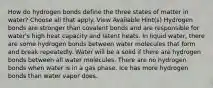 How do hydrogen bonds define the three states of matter in water? Choose all that apply. View Available Hint(s) Hydrogen bonds are stronger than covalent bonds and are responsible for water's high heat capacity and latent heats. In liquid water, there are some hydrogen bonds between water molecules that form and break repeatedly. Water will be a solid if there are hydrogen bonds between all water molecules. There are no hydrogen bonds when water is in a gas phase. Ice has more hydrogen bonds than water vapor does.