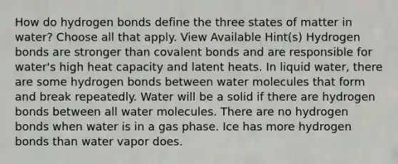 How do hydrogen bonds define the three states of matter in water? Choose all that apply. View Available Hint(s) Hydrogen bonds are stronger than covalent bonds and are responsible for water's high heat capacity and latent heats. In liquid water, there are some hydrogen bonds between water molecules that form and break repeatedly. Water will be a solid if there are hydrogen bonds between all water molecules. There are no hydrogen bonds when water is in a gas phase. Ice has more hydrogen bonds than water vapor does.