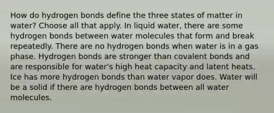 How do hydrogen bonds define the three states of matter in water? Choose all that apply. In liquid water, there are some hydrogen bonds between water molecules that form and break repeatedly. There are no hydrogen bonds when water is in a gas phase. Hydrogen bonds are stronger than covalent bonds and are responsible for water's high heat capacity and latent heats. Ice has more hydrogen bonds than water vapor does. Water will be a solid if there are hydrogen bonds between all water molecules.