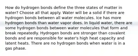 How do hydrogen bonds define the three states of matter in water? Choose all that apply. Water will be a solid if there are hydrogen bonds between all water molecules. Ice has more hydrogen bonds than water vapor does. In liquid water, there are some hydrogen bonds between water molecules that form and break repeatedly. Hydrogen bonds are stronger than covalent bonds and are responsible for water's high heat capacity and latent heats. There are no hydrogen bonds when water is in a gas phase.