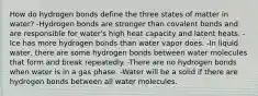 How do hydrogen bonds define the three states of matter in water? -Hydrogen bonds are stronger than covalent bonds and are responsible for water's high heat capacity and latent heats. -Ice has more hydrogen bonds than water vapor does. -In liquid water, there are some hydrogen bonds between water molecules that form and break repeatedly. -There are no hydrogen bonds when water is in a gas phase. -Water will be a solid if there are hydrogen bonds between all water molecules.