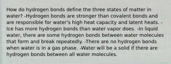 How do hydrogen bonds define the three states of matter in water? -Hydrogen bonds are stronger than covalent bonds and are responsible for water's high heat capacity and latent heats. -Ice has more hydrogen bonds than water vapor does. -In liquid water, there are some hydrogen bonds between water molecules that form and break repeatedly. -There are no hydrogen bonds when water is in a gas phase. -Water will be a solid if there are hydrogen bonds between all water molecules.