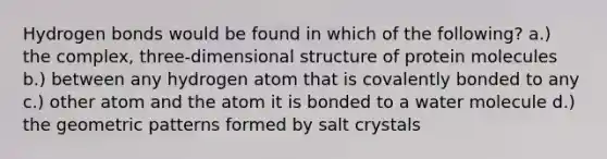 Hydrogen bonds would be found in which of the following? a.) the complex, three-dimensional structure of protein molecules b.) between any hydrogen atom that is covalently bonded to any c.) other atom and the atom it is bonded to a water molecule d.) the geometric patterns formed by salt crystals