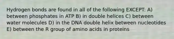 Hydrogen bonds are found in all of the following EXCEPT: A) between phosphates in ATP B) in double helices C) between water molecules D) in the DNA double helix between nucleotides E) between the R group of amino acids in proteins