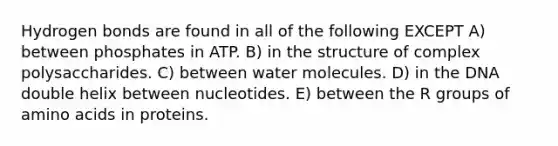 Hydrogen bonds are found in all of the following EXCEPT A) between phosphates in ATP. B) in the structure of complex polysaccharides. C) between water molecules. D) in the DNA double helix between nucleotides. E) between the R groups of amino acids in proteins.