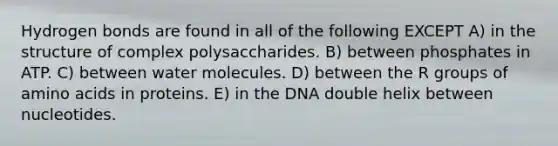 Hydrogen bonds are found in all of the following EXCEPT A) in the structure of complex polysaccharides. B) between phosphates in ATP. C) between water molecules. D) between the R groups of amino acids in proteins. E) in the DNA double helix between nucleotides.