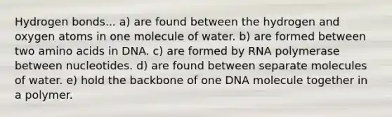 Hydrogen bonds... a) are found between the hydrogen and oxygen atoms in one molecule of water. b) are formed between two amino acids in DNA. c) are formed by RNA polymerase between nucleotides. d) are found between separate molecules of water. e) hold the backbone of one DNA molecule together in a polymer.