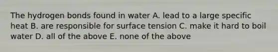 The hydrogen bonds found in water A. lead to a large specific heat B. are responsible for surface tension C. make it hard to boil water D. all of the above E. none of the above