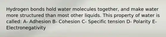 Hydrogen bonds hold water molecules together, and make water more structured than most other liquids. This property of water is called: A- Adhesion B- Cohesion C- Specific tension D- Polarity E- Electronegativity