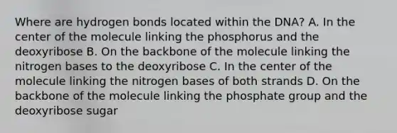 Where are hydrogen bonds located within the DNA? A. In the center of the molecule linking the phosphorus and the deoxyribose B. On the backbone of the molecule linking the nitrogen bases to the deoxyribose C. In the center of the molecule linking the nitrogen bases of both strands D. On the backbone of the molecule linking the phosphate group and the deoxyribose sugar