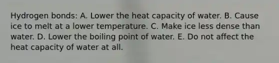 Hydrogen bonds: A. Lower the heat capacity of water. B. Cause ice to melt at a lower temperature. C. Make ice less dense than water. D. Lower the boiling point of water. E. Do not affect the heat capacity of water at all.