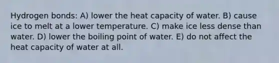 Hydrogen bonds: A) lower the heat capacity of water. B) cause ice to melt at a lower temperature. C) make ice less dense than water. D) lower the boiling point of water. E) do not affect the heat capacity of water at all.