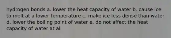 hydrogen bonds a. lower the heat capacity of water b. cause ice to melt at a lower temperature c. make ice less dense than water d. lower the boiling point of water e. do not affect the heat capacity of water at all