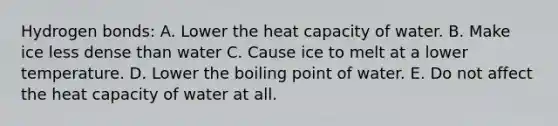 Hydrogen bonds: A. Lower the heat capacity of water. B. Make ice less dense than water C. Cause ice to melt at a lower temperature. D. Lower the boiling point of water. E. Do not affect the heat capacity of water at all.