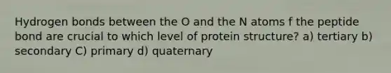 Hydrogen bonds between the O and the N atoms f the peptide bond are crucial to which level of protein structure? a) tertiary b) secondary C) primary d) quaternary