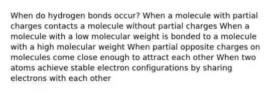 When do hydrogen bonds occur? When a molecule with partial charges contacts a molecule without partial charges When a molecule with a low molecular weight is bonded to a molecule with a high molecular weight When partial opposite charges on molecules come close enough to attract each other When two atoms achieve stable electron configurations by sharing electrons with each other