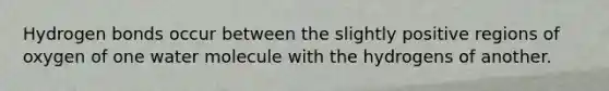 Hydrogen bonds occur between the slightly positive regions of oxygen of one water molecule with the hydrogens of another.