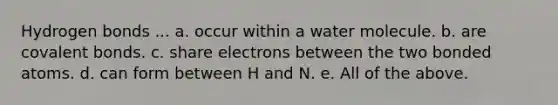 Hydrogen bonds ... a. occur within a water molecule. b. are <a href='https://www.questionai.com/knowledge/kWply8IKUM-covalent-bonds' class='anchor-knowledge'>covalent bonds</a>. c. share electrons between the two bonded atoms. d. can form between H and N. e. All of the above.