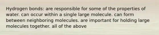 Hydrogen bonds: are responsible for some of the properties of water. can occur within a single large molecule. can form between neighboring molecules. are important for holding large molecules together. all of the above