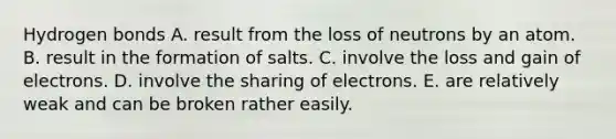 Hydrogen bonds A. result from the loss of neutrons by an atom. B. result in the formation of salts. C. involve the loss and gain of electrons. D. involve the sharing of electrons. E. are relatively weak and can be broken rather easily.