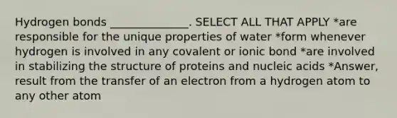 Hydrogen bonds ______________. SELECT ALL THAT APPLY *are responsible for the unique properties of water *form whenever hydrogen is involved in any covalent or ionic bond *are involved in stabilizing the structure of proteins and nucleic acids *Answer, result from the transfer of an electron from a hydrogen atom to any other atom