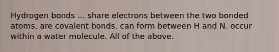 Hydrogen bonds ... share electrons between the two bonded atoms. are covalent bonds. can form between H and N. occur within a water molecule. All of the above.