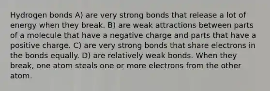 Hydrogen bonds A) are very strong bonds that release a lot of energy when they break. B) are weak attractions between parts of a molecule that have a negative charge and parts that have a positive charge. C) are very strong bonds that share electrons in the bonds equally. D) are relatively weak bonds. When they break, one atom steals one or more electrons from the other atom.