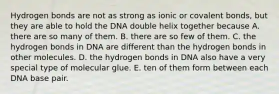 Hydrogen bonds are not as strong as ionic or covalent bonds, but they are able to hold the DNA double helix together because A. there are so many of them. B. there are so few of them. C. the hydrogen bonds in DNA are different than the hydrogen bonds in other molecules. D. the hydrogen bonds in DNA also have a very special type of molecular glue. E. ten of them form between each DNA base pair.