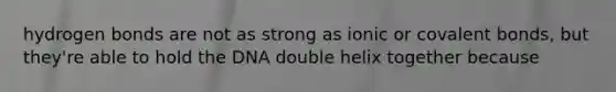 hydrogen bonds are not as strong as ionic or covalent bonds, but they're able to hold the DNA double helix together because