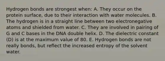 Hydrogen bonds are strongest when: A. They occur on the protein surface, due to their interaction with water molecules. B. The hydrogen is in a straight line between two electronegative atoms and shielded from water. C. They are involved in pairing of G and C bases in the DNA double helix. D. The dielectric constant (D) is at the maximum value of 80. E. Hydrogen bonds are not really bonds, but reflect the increased entropy of the solvent water.