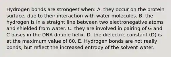 Hydrogen bonds are strongest when: A. they occur on the protein surface, due to their interaction with water molecules. B. the hydrogen is in a straight line between two electronegative atoms and shielded from water. C. they are involved in pairing of G and C bases in the DNA double helix. D. the dielectric constant (D) is at the maximum value of 80. E. Hydrogen bonds are not really bonds, but reflect the increased entropy of the solvent water.