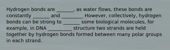 Hydrogen bonds are _______, as water flows, these bonds are constantly _______ and _________ However, collectively, hydrogen bonds can be strong to _______ some biological molecules, for example, in DNA __________ structure two strands are held together by hydrogen bonds formed between many polar groups in each strand.