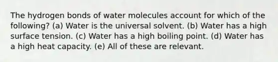 The hydrogen bonds of water molecules account for which of the following? (a) Water is the universal solvent. (b) Water has a high surface tension. (c) Water has a high boiling point. (d) Water has a high heat capacity. (e) All of these are relevant.