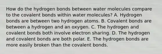 How do the hydrogen bonds between water molecules compare to the covalent bonds within water molecules? A. Hydrogen bonds are between two hydrogen atoms. B. Covalent bonds are between a hydrogen and an oxygen. C. The hydrogen and covalent bonds both involve electron sharing. D. The hydrogen and covalent bonds are both polar. E. The hydrogen bonds are more easily broken than the covalent bonds.