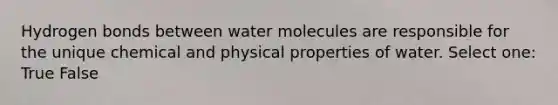 Hydrogen bonds between water molecules are responsible for the unique chemical and physical properties of water. Select one: True False