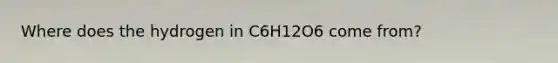 Where does the hydrogen in C6H12O6 come from?