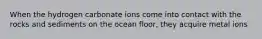 When the hydrogen carbonate ions come into contact with the rocks and sediments on the ocean floor, they acquire metal ions