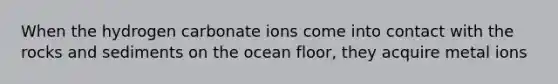 When the hydrogen carbonate ions come into contact with the rocks and sediments on the ocean floor, they acquire metal ions