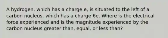 A hydrogen, which has a charge e, is situated to the left of a carbon nucleus, which has a charge 6e. Where is the electrical force experienced and is the magnitude experienced by the carbon nucleus greater than, equal, or less than?