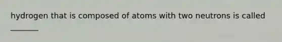 hydrogen that is composed of atoms with two neutrons is called _______